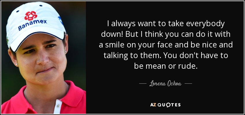 I always want to take everybody down! But I think you can do it with a smile on your face and be nice and talking to them. You don't have to be mean or rude. - Lorena Ochoa