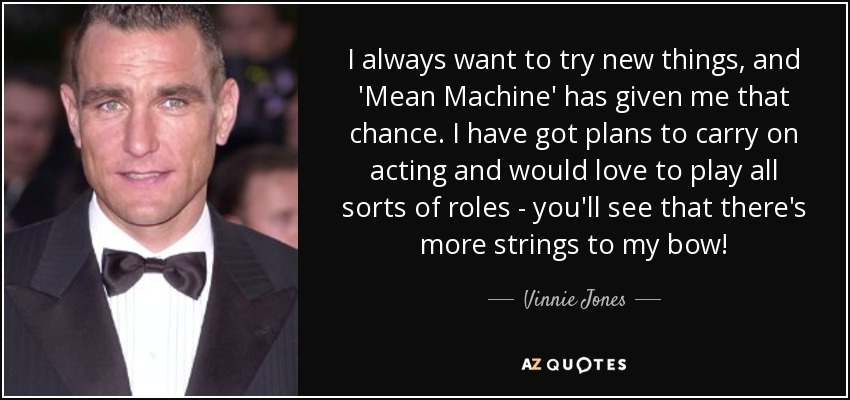 I always want to try new things, and 'Mean Machine' has given me that chance. I have got plans to carry on acting and would love to play all sorts of roles - you'll see that there's more strings to my bow! - Vinnie Jones