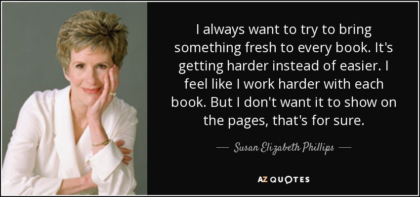 I always want to try to bring something fresh to every book. It's getting harder instead of easier. I feel like I work harder with each book. But I don't want it to show on the pages, that's for sure. - Susan Elizabeth Phillips