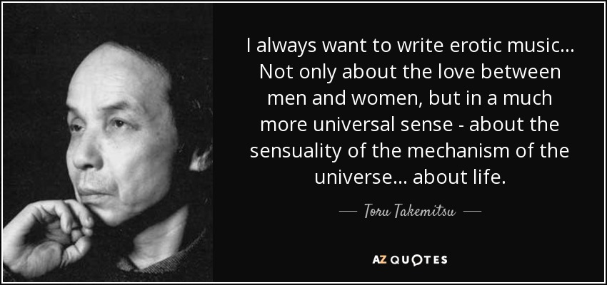 I always want to write erotic music... Not only about the love between men and women, but in a much more universal sense - about the sensuality of the mechanism of the universe... about life. - Toru Takemitsu