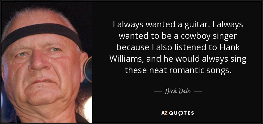 I always wanted a guitar. I always wanted to be a cowboy singer because I also listened to Hank Williams, and he would always sing these neat romantic songs. - Dick Dale