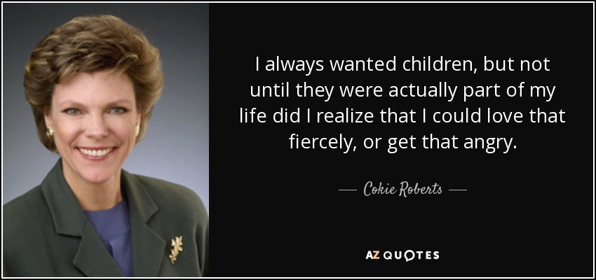 I always wanted children, but not until they were actually part of my life did I realize that I could love that fiercely, or get that angry. - Cokie Roberts