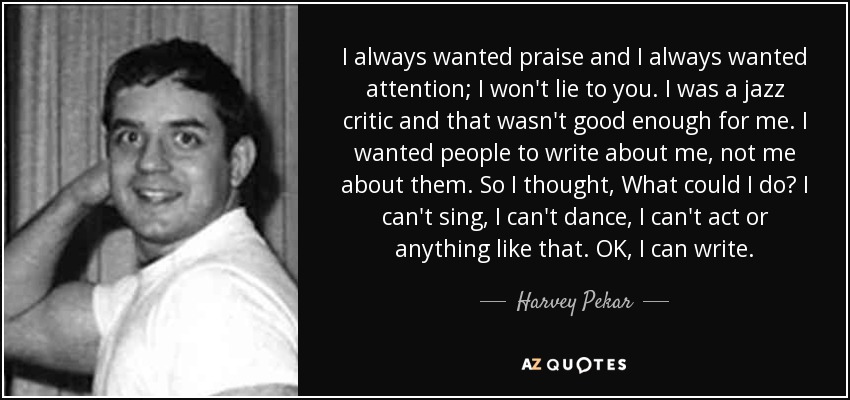 I always wanted praise and I always wanted attention; I won't lie to you. I was a jazz critic and that wasn't good enough for me. I wanted people to write about me, not me about them. So I thought, What could I do? I can't sing, I can't dance, I can't act or anything like that. OK, I can write. - Harvey Pekar