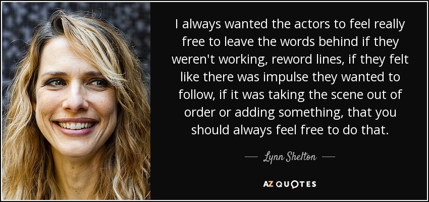 I always wanted the actors to feel really free to leave the words behind if they weren't working, reword lines, if they felt like there was impulse they wanted to follow, if it was taking the scene out of order or adding something, that you should always feel free to do that. - Lynn Shelton