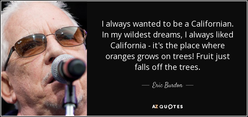 I always wanted to be a Californian. In my wildest dreams, I always liked California - it's the place where oranges grows on trees! Fruit just falls off the trees. - Eric Burdon