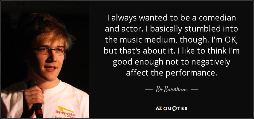 I always wanted to be a comedian and actor. I basically stumbled into the music medium, though. I'm OK, but that's about it. I like to think I'm good enough not to negatively affect the performance. - Bo Burnham