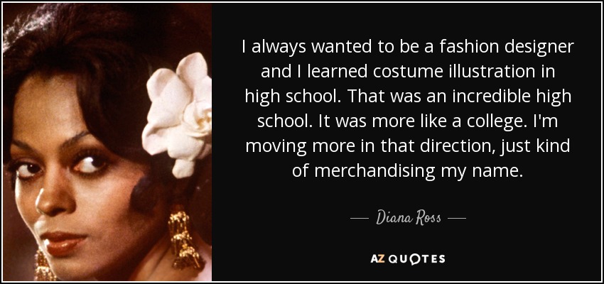 I always wanted to be a fashion designer and I learned costume illustration in high school. That was an incredible high school. It was more like a college. I'm moving more in that direction, just kind of merchandising my name. - Diana Ross