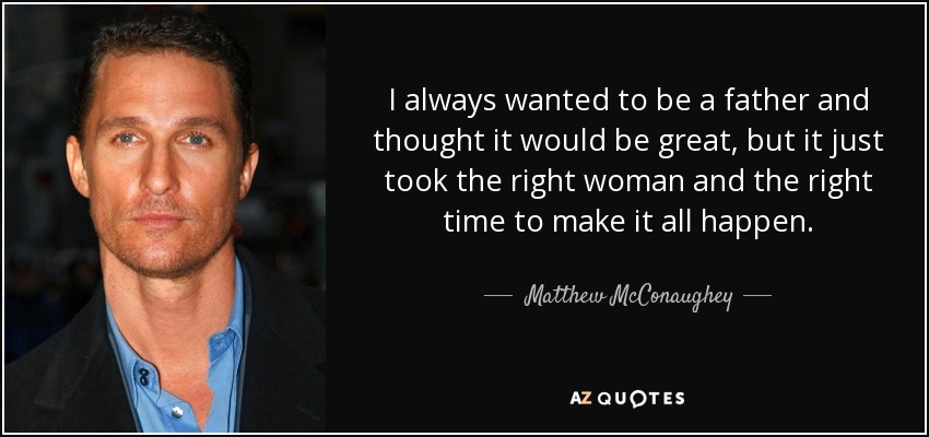 I always wanted to be a father and thought it would be great, but it just took the right woman and the right time to make it all happen. - Matthew McConaughey