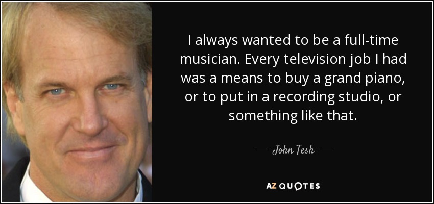 I always wanted to be a full-time musician. Every television job I had was a means to buy a grand piano, or to put in a recording studio, or something like that. - John Tesh