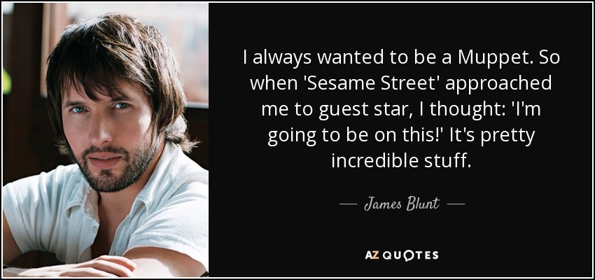 I always wanted to be a Muppet. So when 'Sesame Street' approached me to guest star, I thought: 'I'm going to be on this!' It's pretty incredible stuff. - James Blunt