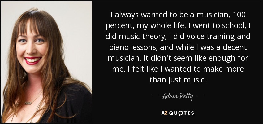 I always wanted to be a musician, 100 percent, my whole life. I went to school, I did music theory, I did voice training and piano lessons, and while I was a decent musician, it didn't seem like enough for me. I felt like I wanted to make more than just music. - Adria Petty