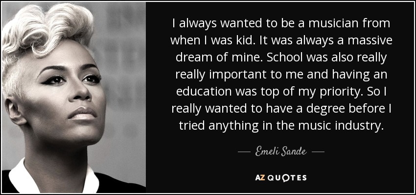 I always wanted to be a musician from when I was kid. It was always a massive dream of mine. School was also really really important to me and having an education was top of my priority. So I really wanted to have a degree before I tried anything in the music industry. - Emeli Sande