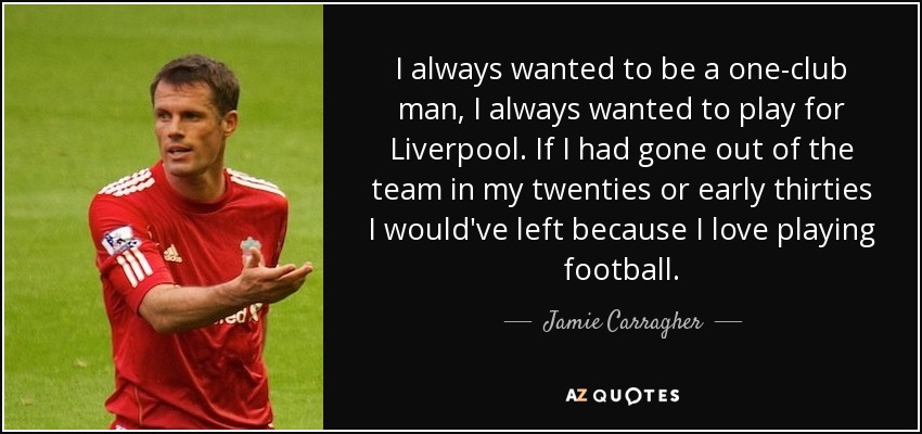 I always wanted to be a one-club man, I always wanted to play for Liverpool. If I had gone out of the team in my twenties or early thirties I would've left because I love playing football. - Jamie Carragher