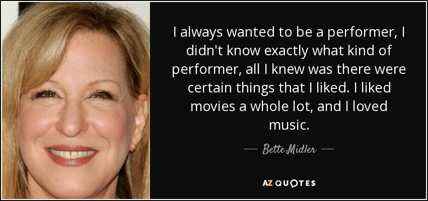 I always wanted to be a performer, I didn't know exactly what kind of performer, all I knew was there were certain things that I liked. I liked movies a whole lot, and I loved music. - Bette Midler