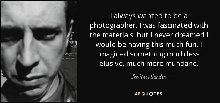 I always wanted to be a photographer. I was fascinated with the materials, but I never dreamed I would be having this much fun. I imagined something much less elusive, much more mundane. - Lee Friedlander
