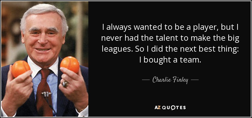 I always wanted to be a player, but I never had the talent to make the big leagues. So I did the next best thing: I bought a team. - Charlie Finley