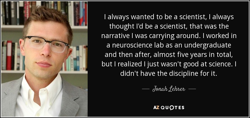 I always wanted to be a scientist, I always thought I'd be a scientist, that was the narrative I was carrying around. I worked in a neuroscience lab as an undergraduate and then after, almost five years in total, but I realized I just wasn't good at science. I didn't have the discipline for it. - Jonah Lehrer