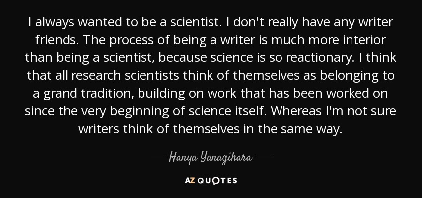 I always wanted to be a scientist. I don't really have any writer friends. The process of being a writer is much more interior than being a scientist, because science is so reactionary. I think that all research scientists think of themselves as belonging to a grand tradition, building on work that has been worked on since the very beginning of science itself. Whereas I'm not sure writers think of themselves in the same way. - Hanya Yanagihara