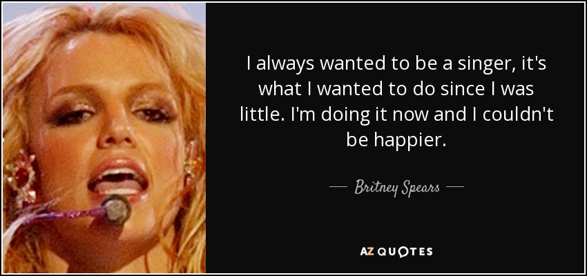 I always wanted to be a singer, it's what I wanted to do since I was little. I'm doing it now and I couldn't be happier. - Britney Spears