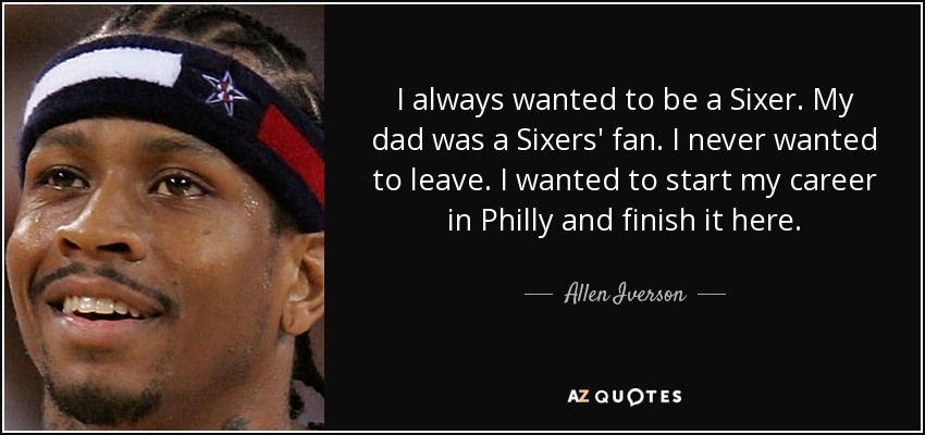 I always wanted to be a Sixer. My dad was a Sixers' fan. I never wanted to leave. I wanted to start my career in Philly and finish it here. - Allen Iverson