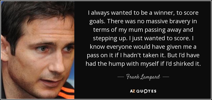 I always wanted to be a winner, to score goals. There was no massive bravery in terms of my mum passing away and stepping up. I just wanted to score. I know everyone would have given me a pass on it if I hadn't taken it. But I'd have had the hump with myself if I'd shirked it. - Frank Lampard