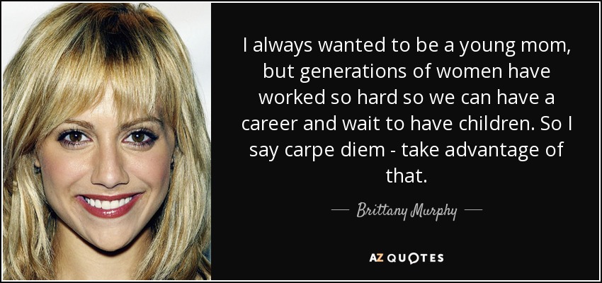 I always wanted to be a young mom, but generations of women have worked so hard so we can have a career and wait to have children. So I say carpe diem - take advantage of that. - Brittany Murphy