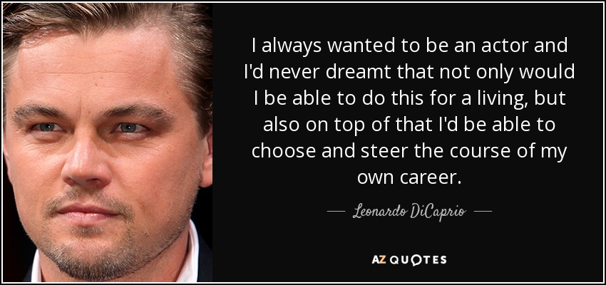 I always wanted to be an actor and I'd never dreamt that not only would I be able to do this for a living, but also on top of that I'd be able to choose and steer the course of my own career. - Leonardo DiCaprio