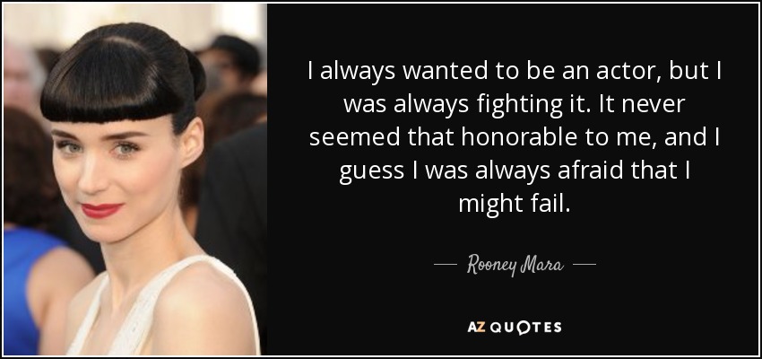 I always wanted to be an actor, but I was always fighting it. It never seemed that honorable to me, and I guess I was always afraid that I might fail. - Rooney Mara