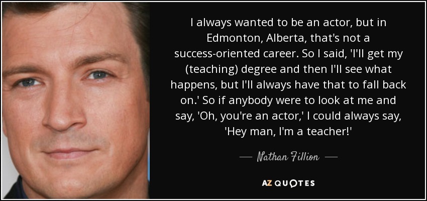 I always wanted to be an actor, but in Edmonton, Alberta, that's not a success-oriented career. So I said, 'I'll get my (teaching) degree and then I'll see what happens, but I'll always have that to fall back on.' So if anybody were to look at me and say, 'Oh, you're an actor,' I could always say, 'Hey man, I'm a teacher!' - Nathan Fillion