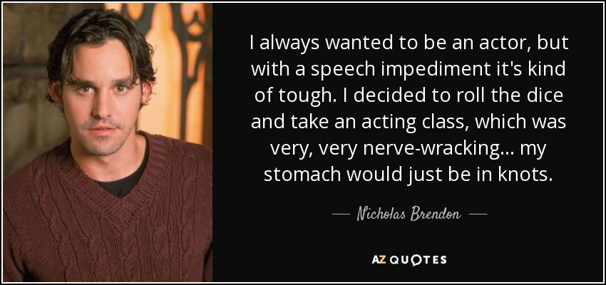 I always wanted to be an actor, but with a speech impediment it's kind of tough. I decided to roll the dice and take an acting class, which was very, very nerve-wracking... my stomach would just be in knots. - Nicholas Brendon