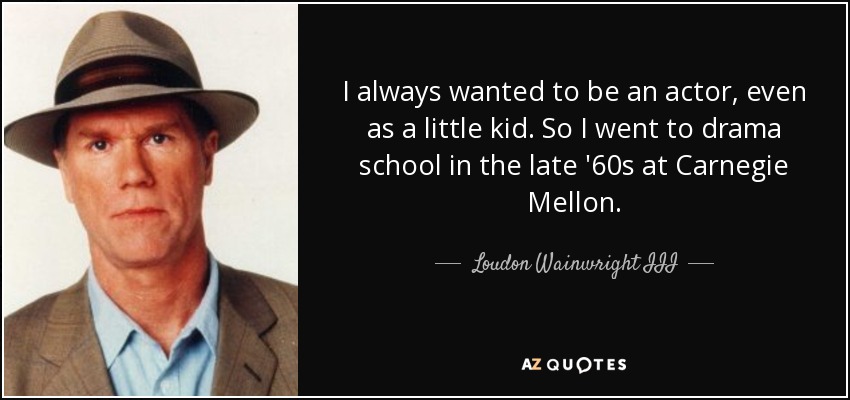 I always wanted to be an actor, even as a little kid. So I went to drama school in the late '60s at Carnegie Mellon. - Loudon Wainwright III