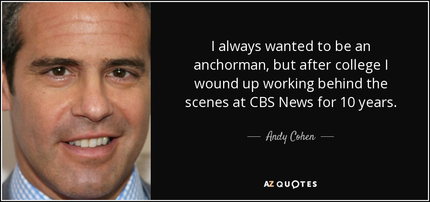 I always wanted to be an anchorman, but after college I wound up working behind the scenes at CBS News for 10 years. - Andy Cohen