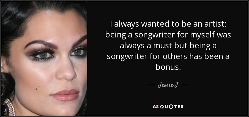 I always wanted to be an artist; being a songwriter for myself was always a must but being a songwriter for others has been a bonus. - Jessie J