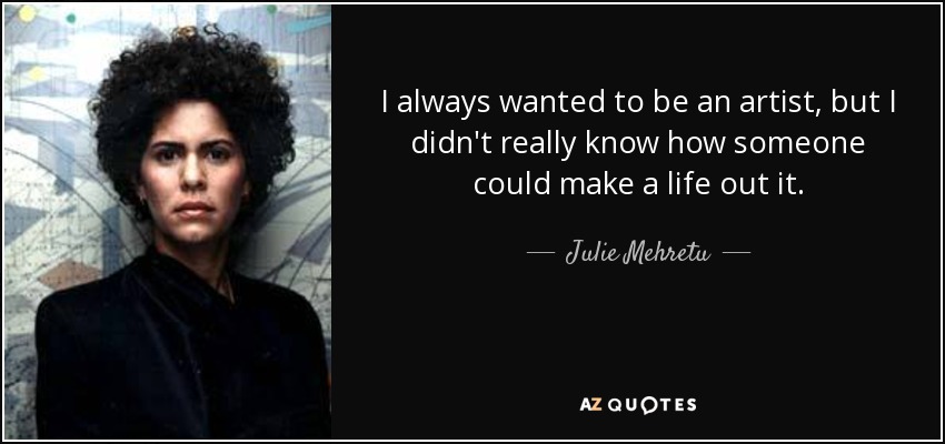 I always wanted to be an artist, but I didn't really know how someone could make a life out it. - Julie Mehretu