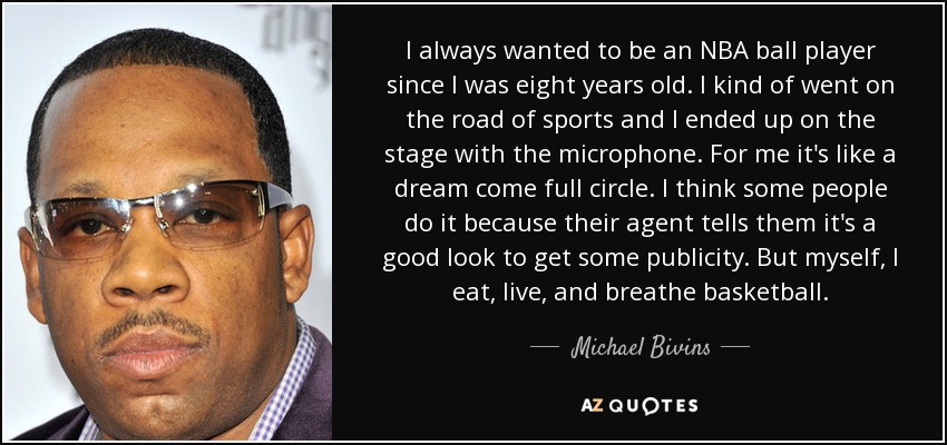 I always wanted to be an NBA ball player since I was eight years old. I kind of went on the road of sports and I ended up on the stage with the microphone. For me it's like a dream come full circle. I think some people do it because their agent tells them it's a good look to get some publicity. But myself, I eat, live, and breathe basketball. - Michael Bivins