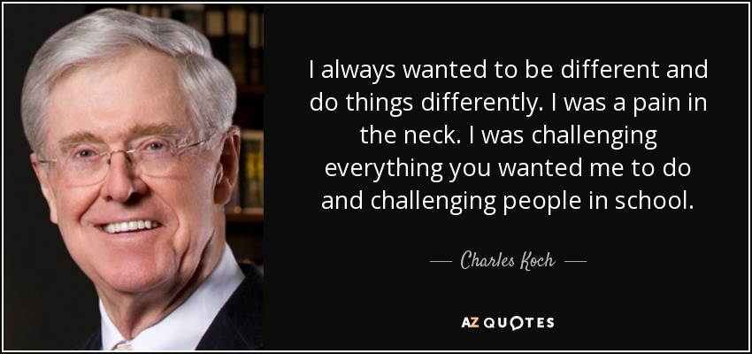 I always wanted to be different and do things differently. I was a pain in the neck. I was challenging everything you wanted me to do and challenging people in school. - Charles Koch