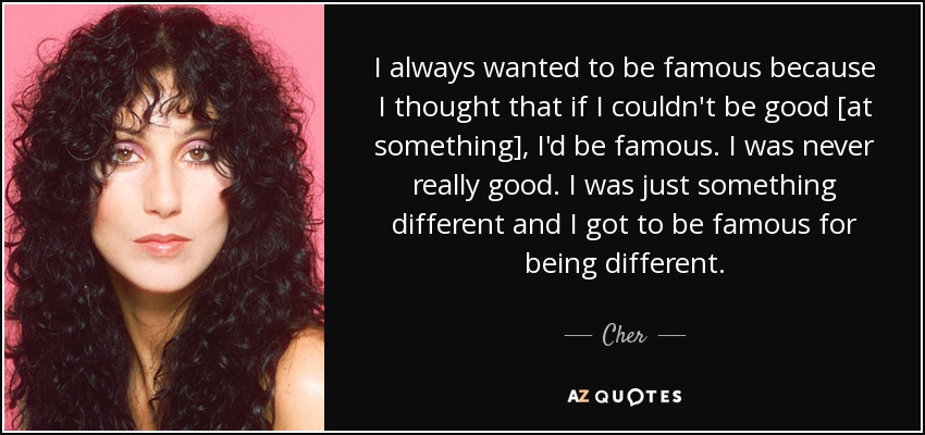 I always wanted to be famous because I thought that if I couldn't be good [at something], I'd be famous. I was never really good. I was just something different and I got to be famous for being different. - Cher