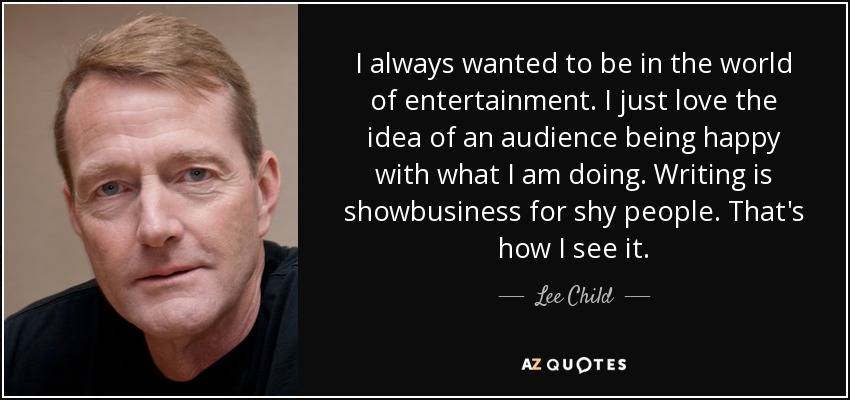 I always wanted to be in the world of entertainment. I just love the idea of an audience being happy with what I am doing. Writing is showbusiness for shy people. That's how I see it. - Lee Child
