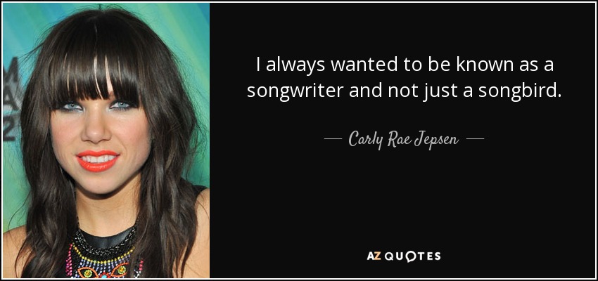 I always wanted to be known as a songwriter and not just a songbird. - Carly Rae Jepsen