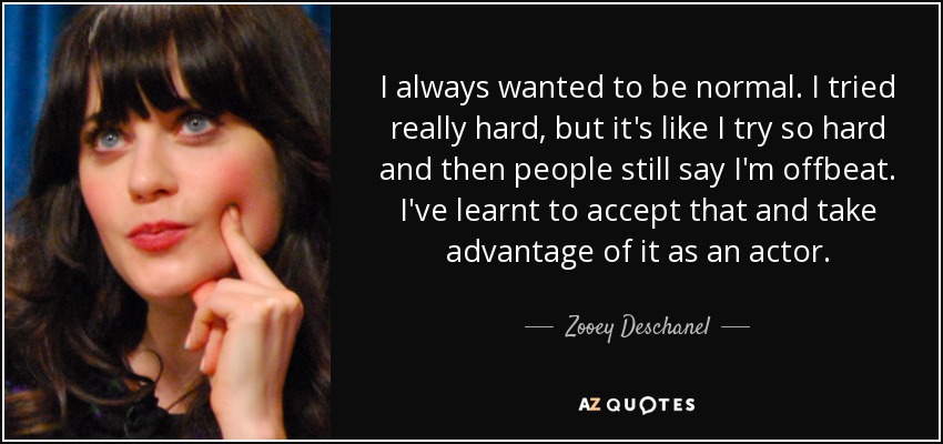 I always wanted to be normal. I tried really hard, but it's like I try so hard and then people still say I'm offbeat. I've learnt to accept that and take advantage of it as an actor. - Zooey Deschanel