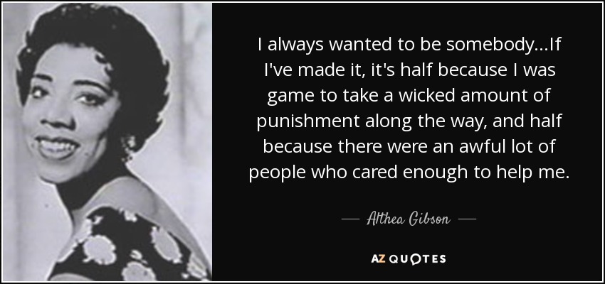I always wanted to be somebody...If I've made it, it's half because I was game to take a wicked amount of punishment along the way, and half because there were an awful lot of people who cared enough to help me. - Althea Gibson