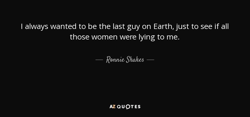 I always wanted to be the last guy on Earth, just to see if all those women were lying to me. - Ronnie Shakes