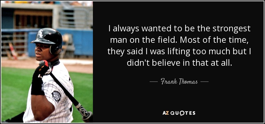 I always wanted to be the strongest man on the field. Most of the time, they said I was lifting too much but I didn't believe in that at all. - Frank Thomas