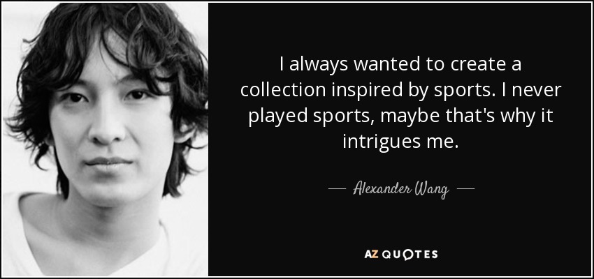 I always wanted to create a collection inspired by sports. I never played sports, maybe that's why it intrigues me. - Alexander Wang