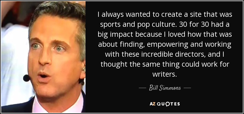 I always wanted to create a site that was sports and pop culture. 30 for 30 had a big impact because I loved how that was about finding, empowering and working with these incredible directors, and I thought the same thing could work for writers. - Bill Simmons