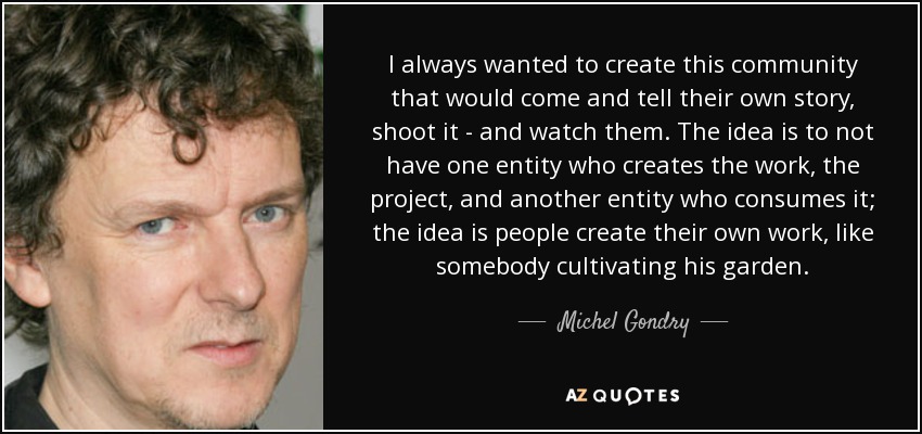 I always wanted to create this community that would come and tell their own story, shoot it - and watch them. The idea is to not have one entity who creates the work, the project, and another entity who consumes it; the idea is people create their own work, like somebody cultivating his garden. - Michel Gondry