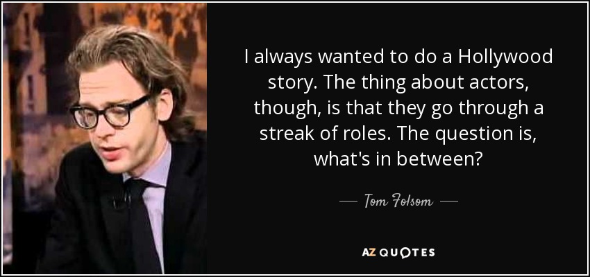 I always wanted to do a Hollywood story. The thing about actors, though, is that they go through a streak of roles. The question is, what's in between? - Tom Folsom
