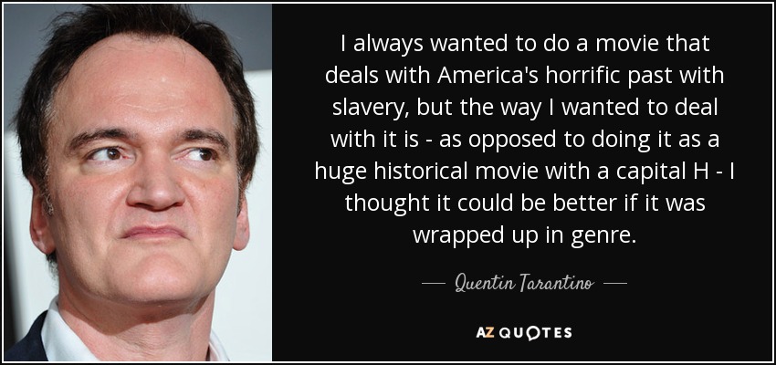 I always wanted to do a movie that deals with America's horrific past with slavery, but the way I wanted to deal with it is - as opposed to doing it as a huge historical movie with a capital H - I thought it could be better if it was wrapped up in genre. - Quentin Tarantino