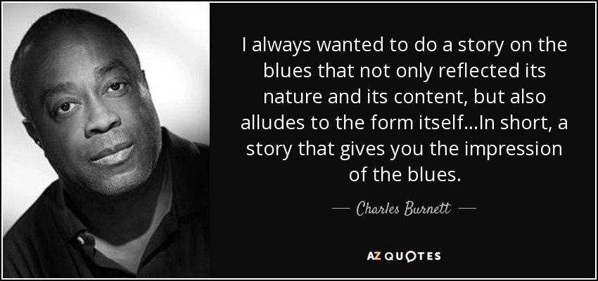 I always wanted to do a story on the blues that not only reflected its nature and its content, but also alludes to the form itself…In short, a story that gives you the impression of the blues. - Charles Burnett