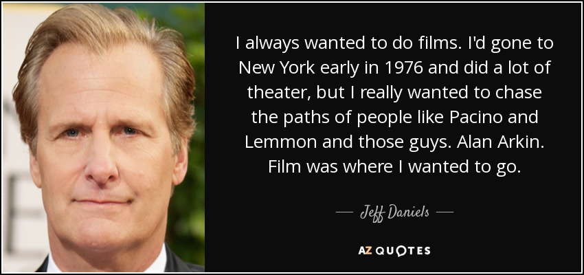 I always wanted to do films. I'd gone to New York early in 1976 and did a lot of theater, but I really wanted to chase the paths of people like Pacino and Lemmon and those guys. Alan Arkin. Film was where I wanted to go. - Jeff Daniels